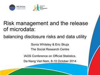 Risk management and the release
of microdata:
Sonia Whiteley & Eric Skuja
The Social Research Centre
IAOS Conference on Official Statistics,
Da Nang Viet Nam, 8-10 October 2014
balancing disclosure risks and data utility
 