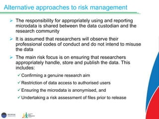 Alternative approaches to risk management
 The responsibility for appropriately using and reporting
microdata is shared between the data custodian and the
research community
 It is assumed that researchers will observe their
professional codes of conduct and do not intend to misuse
the data
 The main risk focus is on ensuring that researchers
appropriately handle, store and publish the data. This
includes:
Confirming a genuine research aim
Restriction of data access to authorised users
Ensuring the microdata is anonymised, and
Undertaking a risk assessment of files prior to release
 