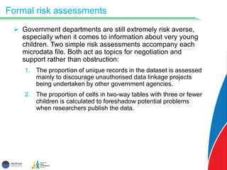 Formal risk assessments
 Government departments are still extremely risk averse,
especially when it comes to information about very young
children. Two simple risk assessments accompany each
microdata file. Both act as topics for negotiation and
support rather than obstruction:
1. The proportion of unique records in the dataset is assessed
mainly to discourage unauthorised data linkage projects
being undertaken by other government agencies.
2. The proportion of cells in two-way tables with three or fewer
children is calculated to foreshadow potential problems
when researchers publish the data.
 