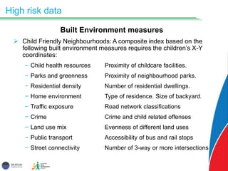 High risk data
Built Environment measures
 Child Friendly Neighbourhoods: A composite index based on the
following built environment measures requires the children’s X-Y
coordinates:
− Child health resources Proximity of childcare facilities.
− Parks and greenness Proximity of neighbourhood parks.
− Residential density Number of residential dwellings.
− Home environment Type of residence. Size of backyard.
− Traffic exposure Road network classifications
− Crime Crime and child related offenses
− Land use mix Evenness of different land uses
− Public transport Accessibility of bus and rail stops
− Street connectivity Number of 3-way or more intersections
 