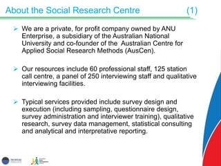 About the Social Research Centre (1)
 We are a private, for profit company owned by ANU
Enterprise, a subsidiary of the Australian National
University and co-founder of the Australian Centre for
Applied Social Research Methods (AusCen).
 Our resources include 60 professional staff, 125 station
call centre, a panel of 250 interviewing staff and qualitative
interviewing facilities.
 Typical services provided include survey design and
execution (including sampling, questionnaire design,
survey administration and interviewer training), qualitative
research, survey data management, statistical consulting
and analytical and interpretative reporting.
 