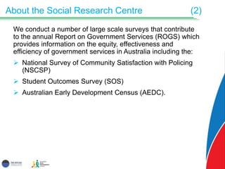 About the Social Research Centre (2)
We conduct a number of large scale surveys that contribute
to the annual Report on Government Services (ROGS) which
provides information on the equity, effectiveness and
efficiency of government services in Australia including the:
 National Survey of Community Satisfaction with Policing
(NSCSP)
 Student Outcomes Survey (SOS)
 Australian Early Development Census (AEDC).
 