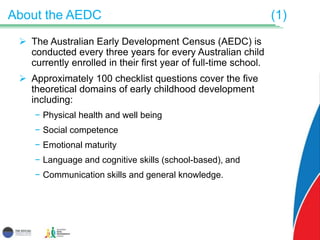 About the AEDC (1)
 The Australian Early Development Census (AEDC) is
conducted every three years for every Australian child
currently enrolled in their first year of full-time school.
 Approximately 100 checklist questions cover the five
theoretical domains of early childhood development
including:
− Physical health and well being
− Social competence
− Emotional maturity
− Language and cognitive skills (school-based), and
− Communication skills and general knowledge.
 