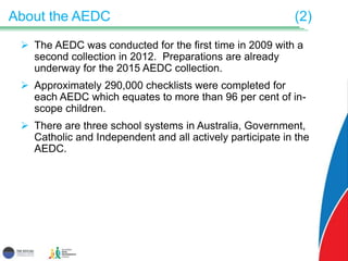 About the AEDC (2)
 The AEDC was conducted for the first time in 2009 with a
second collection in 2012. Preparations are already
underway for the 2015 AEDC collection.
 Approximately 290,000 checklists were completed for
each AEDC which equates to more than 96 per cent of in-
scope children.
 There are three school systems in Australia, Government,
Catholic and Independent and all actively participate in the
AEDC.
 