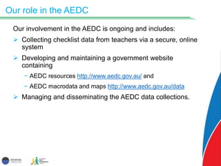 Our role in the AEDC
Our involvement in the AEDC is ongoing and includes:
 Collecting checklist data from teachers via a secure, online
system
 Developing and maintaining a government website
containing
− AEDC resources http://www.aedc.gov.au/ and
− AEDC macrodata and maps http://www.aedc.gov.au/data
 Managing and disseminating the AEDC data collections.
 