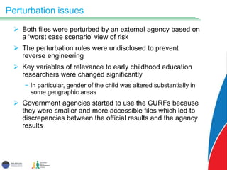 Perturbation issues
 Both files were perturbed by an external agency based on
a ‘worst case scenario’ view of risk
 The perturbation rules were undisclosed to prevent
reverse engineering
 Key variables of relevance to early childhood education
researchers were changed significantly
− In particular, gender of the child was altered substantially in
some geographic areas
 Government agencies started to use the CURFs because
they were smaller and more accessible files which led to
discrepancies between the official results and the agency
results
 