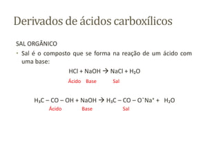 Derivados de ácidos carboxílicos
SAL ORGÂNICO
• Sal é o composto que se forma na reação de um ácido com
uma base:
HCl + NaOH  NaCl + H₂O
Ácido Base Sal
H₃C – CO – OH + NaOH  H₃C – CO – O¯Na⁺ + H₂O
Ácido Base Sal
 