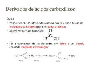Derivados de ácidos carboxílicos
ÉSTER
• Podem ser obtidos dos ácidos carboxílicos pela substituição do
hidrogênio da carboxila por um radical orgânico;
• Apresentam grupo funcional:
• São provenientes da reação entre um ácido e um álcool,
chamada reação de esterificação:
 