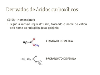 Derivados de ácidos carboxílicos
ÉSTER – Nomenclatura
• Segue a mesma regra dos sais, trocando o nome do cátion
pelo nome do radical ligado ao oxigênio;
ETANOATO DE METILA
PROPANOATO DE FENILA
 