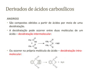 Derivados de ácidos carboxílicos
ANIDRIDO
• São compostos obtidos a partir de ácidos por meio de uma
desidratação.
• A desidratação pode ocorrer entre duas moléculas de um
ácido – desidratação intermolecular:
• Ou ocorrer na própria molécula do ácido – desidratação intra-
molecular:
 
