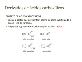 Derivados de ácidos carboxílicos
CLORETO DE ÁCIDO CARBOXÍLICOS
• São compostos que apresentam átomo de cloro substituindo o
grupo –OH da carboxila.
• Ao perder o grupo –OH o ácido origina o radical acila:
 