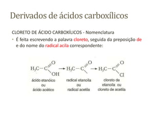 Derivados de ácidos carboxílicos
CLORETO DE ÁCIDO CARBOXÍLICOS - Nomenclatura
• É feita escrevendo a palavra cloreto, seguida da preposição de
e do nome do radical acila correspondente:
 