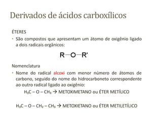Derivados de ácidos carboxílicos
ÉTERES
• São compostos que apresentam um átomo de oxigênio ligado
a dois radicais orgânicos:
Nomenclatura
• Nome do radical alcoxi com menor número de átomos de
carbono, seguido do nome do hidrocarboneto correspondente
ao outro radical ligado ao oxigênio:
H₃C – O – CH₃  METOXIMETANO ou ÉTER METÍLICO
H₃C – O – CH₂ – CH₃  METOXIETANO ou ÉTER METILETÍLICO
 