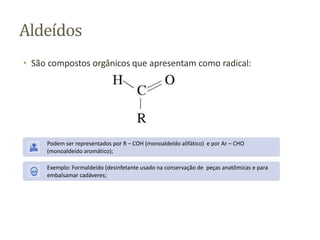 Aldeídos
• São compostos orgânicos que apresentam como radical:
Podem ser representados por R – COH (monoaldeído alifático) e por Ar – CHO
(monoaldeído aromático);
Exemplo: Formaldeído (desinfetante usado na conservação de peças anatômicas e para
embalsamar cadáveres;
 