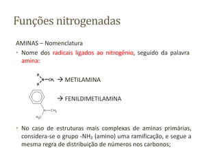 Funções nitrogenadas
AMINAS – Nomenclatura
• Nome dos radicais ligados ao nitrogênio, seguido da palavra
amina:
 METILAMINA
 FENILDIMETILAMINA
• No caso de estruturas mais complexas de aminas primárias,
considera-se o grupo -NH₂ (amino) uma ramificação, e segue a
mesma regra de distribuição de números nos carbonos;
 