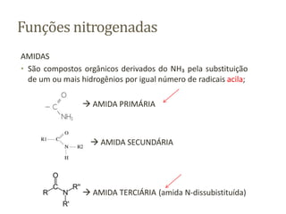 Funções nitrogenadas
AMIDAS
• São compostos orgânicos derivados do NH₃ pela substituição
de um ou mais hidrogênios por igual número de radicais acila;
 AMIDA PRIMÁRIA
 AMIDA SECUNDÁRIA
 AMIDA TERCIÁRIA (amida N-dissubistituída)
 