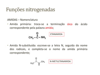 Funções nitrogenadas
óico do ácido
AMIDAS – Nomenclatura
• Amida primária: troca-se a terminação
correspondente pela palavra amida;
• Amida N-substituída: escreve-se a letra N, seguida do nome
dos radicais, e completa-se o nome da amida primária
correspondente;
ETANAMIDA
N-METILETANAMIDA
 