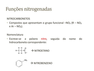 Funções nitrogenadas
NITROCARBONETOS
• Compostos que apresentam o grupo funcional –NO₂ (R – NO₂
e Ar – NO₂).
seguida do nome do
Nomenclatura
• Escreve-se a palavra nitro,
hidrocarboneto correspondente:
 NITROETANO
 NITROBENZENO
 