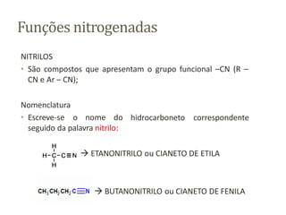 Funções nitrogenadas
NITRILOS
• São compostos que apresentam o grupo funcional –CN (R –
CN e Ar – CN);
hidrocarboneto correspondente
Nomenclatura
• Escreve-se o nome do
seguido da palavra nitrilo:
 ETANONITRILO ou CIANETO DE ETILA
 BUTANONITRILO ou CIANETO DE FENILA
 