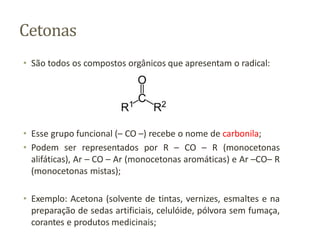 Cetonas
• São todos os compostos orgânicos que apresentam o radical:
• Esse grupo funcional (– CO –) recebe o nome de carbonila;
• Podem ser representados por R – CO – R (monocetonas
alifáticas), Ar – CO – Ar (monocetonas aromáticas) e Ar –CO– R
(monocetonas mistas);
• Exemplo: Acetona (solvente de tintas, vernizes, esmaltes e na
preparação de sedas artificiais, celulóide, pólvora sem fumaça,
corantes e produtos medicinais;
 