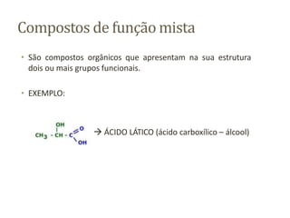 Compostos de função mista
• São compostos orgânicos que apresentam na sua estrutura
dois ou mais grupos funcionais.
• EXEMPLO:
 ÁCIDO LÁTICO (ácido carboxílico – álcool)
 