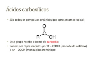 Ácidos carboxílicos
• São todos os compostos orgânicos que apresentam o radical:
• Esse grupo recebe o nome de carboxila;
• Podem ser representados por R – COOH (monoácido alifático)
e Ar – COOH (monoácido aromático);
 