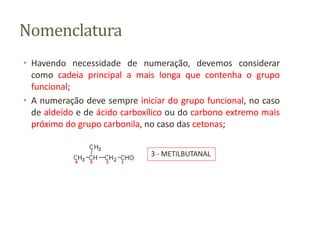 Nomenclatura
• Havendo necessidade de numeração, devemos considerar
como cadeia principal a mais longa que contenha o grupo
funcional;
• A numeração deve sempre iniciar do grupo funcional, no caso
de aldeído e de ácido carboxílico ou do carbono extremo mais
próximo do grupo carbonila, no caso das cetonas;
4 3 2 1
3 - METILBUTANAL
 