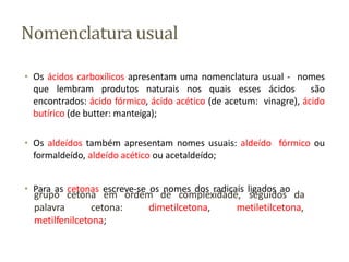 Nomenclatura usual
• Os ácidos carboxílicos apresentam uma nomenclatura usual - nomes
que lembram produtos naturais nos quais esses ácidos são
encontrados: ácido fórmico, ácido acético (de acetum: vinagre), ácido
butírico (de butter: manteiga);
• Os aldeídos também apresentam nomes usuais: aldeído fórmico ou
formaldeído, aldeído acético ou acetaldeído;
• Para as cetonas escreve-se os nomes dos radicais ligados ao
de complexidade, seguidos da
grupo cetona em ordem
palavra cetona: dimetilcetona, metiletilcetona,
metilfenilcetona;
 