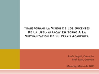 Transformar la Visión De Los Docentes De La Upel-maracay En Torno A La Virtualización De Su Praxis Académica Profa. Ingrid, Camacho Prof. Juan, Guzmán Maracay, Marzo de 2011 