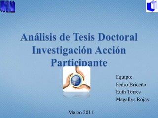Análisis de Tesis DoctoralInvestigación Acción Participante 					                               Equipo: 			       Pedro Briceño 			       Ruth Torres 			                               Magallys Rojas Marzo 2011 