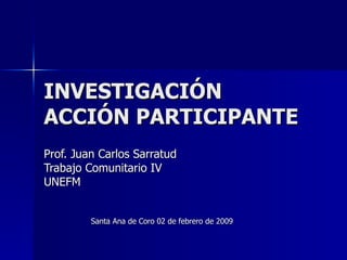 INVESTIGACIÓN ACCIÓN PARTICIPANTE Prof. Juan Carlos Sarratud Trabajo Comunitario IV UNEFM Santa Ana de Coro 02 de febrero de 2009 