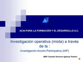 ACAI PARA LA FORMACIÓN Y EL DESARROLLO A.C. 
Investigación operativa (mixta) a través 
de la : 
Investigación-Acción-Participativa (IAP) 
MSP. Claudia Verónica Iglesias Padrón 
 