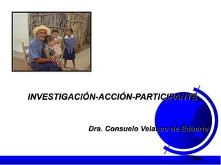 INVESTIGACIÓN-ACCIÓN-PARTICIPANTE
Dra. Consuelo Velasco de Eduarte
 