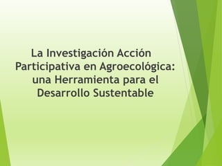 La Investigación Acción
Participativa en Agroecológica:
una Herramienta para el
Desarrollo Sustentable
 
