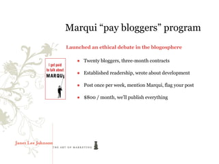 Marqui “pay bloggers” program
Launched an ethical debate in the blogosphere

    ● Twenty bloggers, three-month contracts

    ● Established readership, wrote about development

    ● Post once per week, mention Marqui, flag your post

    ● $800 / month, we’ll publish everything
 
