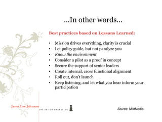 …In other words…
Best practices based on Lessons Learned:

•   Mission drives everything, clarity is crucial
•   Let policy guide, but not paralyze you
•   Know the environment
•   Consider a pilot as a proof in concept
•   Secure the support of senior leaders
•   Create internal, cross functional alignment
•   Roll out, don’t launch
•   Keep listening, and let what you hear inform your
    participation




                                      Source: MixtMedia
 