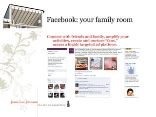 Facebook: your family room

Connect with friends and family, amplify your
  activities, create and nurture “fans,”
  access a highly targeted ad platform
 