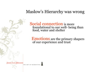 Maslow’s Hierarchy was wrong

 Social connection is more
   foundational to our well- being than
   food, water and shelter

  Emotions are the primary shapers
   of our experience and trust
 