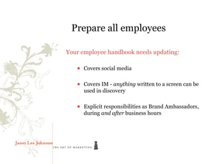 Prepare all employees

Your employee handbook needs updating:

   ● Covers social media

   ● Covers IM - anything written to a screen can be
     used in discovery

   ● Explicit responsibilities as Brand Ambassadors,
     during and after business hours
 