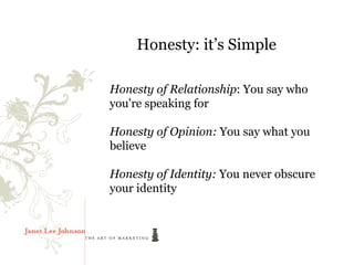 Honesty: it’s Simple

Honesty of Relationship: You say who
you're speaking for

Honesty of Opinion: You say what you
believe

Honesty of Identity: You never obscure
your identity
 