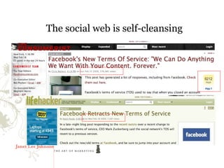 The social web is self-cleansing

     Bloggers and social media participants govern themselves -
        witness this week’s Facebook kerfuffle
         ● Announced new privacy policy on 2/15
         ● Lasted two days
         ● Completely trashed in the blogosphere
 