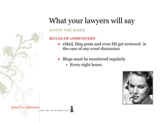 What your lawyers will say
KNOW THE RISKS

RULES OF eDISCOVERY
   ● eMail, blog posts and even IM get reviewed in
     the case of any court discussion

   ● Blogs must be monitored regularly
      • Every eight hours
 
