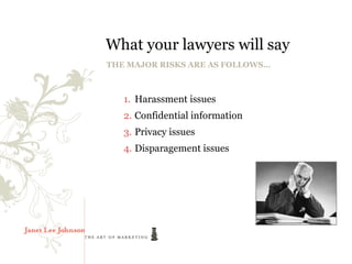 What your lawyers will say
THE MAJOR RISKS ARE AS FOLLOWS…



   1. Harassment issues
   2. Confidential information
   3. Privacy issues
   4. Disparagement issues
 