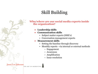 Skill Building
Who/where are our social media experts inside
  the organization?

   ● Leadership skills
   ● Communication skills
      • Subject matter experts (SME’s)
      • Conversation management experts
   ● Measurement skills
      • Setting the baseline through discovery
      • Monthly reports - via internal or external methods
          – Engagement
          – Awareness
          – Amplification
          – Issue resolution
 