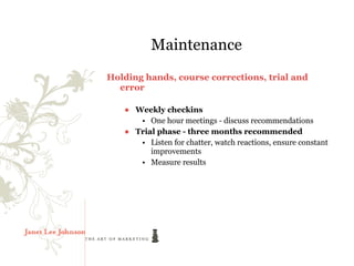 Maintenance
Holding hands, course corrections, trial and
  error

   ● Weekly checkins
      • One hour meetings - discuss recommendations
   ● Trial phase - three months recommended
      • Listen for chatter, watch reactions, ensure constant
         improvements
      • Measure results
 