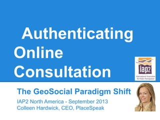 Authenticating
Online
Consultation
The GeoSocial Paradigm Shift
IAP2 North America - September 2013
Colleen Hardwick, CEO, PlaceSpeak

 