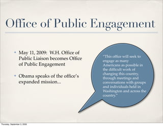 Office of Public Engagement

             ✤    May 11, 2009: W.H. Ofﬁce of
                                                 “This ofﬁce will seek to
                  Public Liaison becomes Ofﬁce   engage as many
                  of Public Engagement           Americans as possible in
                                                 the difﬁcult work of
                                                 changing this country,
             ✤    Obama speaks of the ofﬁce’s    through meetings and
                  expanded mission...            conversations with groups
                                                 and individuals held in
                                                 Washington and across the
                                                 country.”




Thursday, September 3, 2009
 
