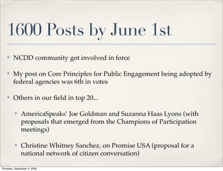 1600 Posts by June 1st
    ✤    NCDD community got involved in force

    ✤    My post on Core Principles for Public Engagement being adopted by
         federal agencies was 6th in votes

    ✤    Others in our ﬁeld in top 20...

          ✤   AmericaSpeaks’ Joe Goldman and Suzanna Haas Lyons (with
              proposals that emerged from the Champions of Participation
              meetings)

          ✤   Christine Whitney Sanchez, on Promise USA (proposal for a
              national network of citizen conversation)

Thursday, September 3, 2009
 