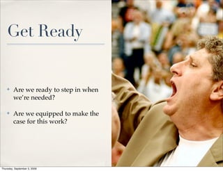 Get Ready


    ✤    Are we ready to step in when
         we’re needed?

    ✤    Are we equipped to make the
         case for this work?




Thursday, September 3, 2009
 