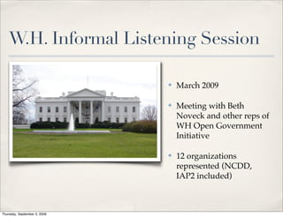 W.H. Informal Listening Session

                              ✤   March 2009

                              ✤   Meeting with Beth
                                  Noveck and other reps of
                                  WH Open Government
                                  Initiative

                              ✤   12 organizations
                                  represented (NCDD,
                                  IAP2 included)



Thursday, September 3, 2009
 